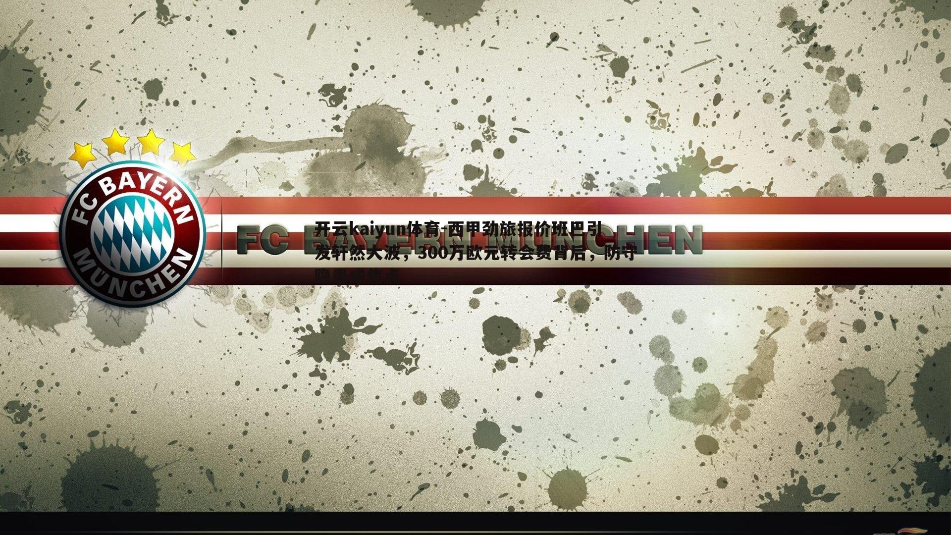 西甲劲旅报价班巴引发轩然大波，300万欧元转会费背后，防守隐患成焦点