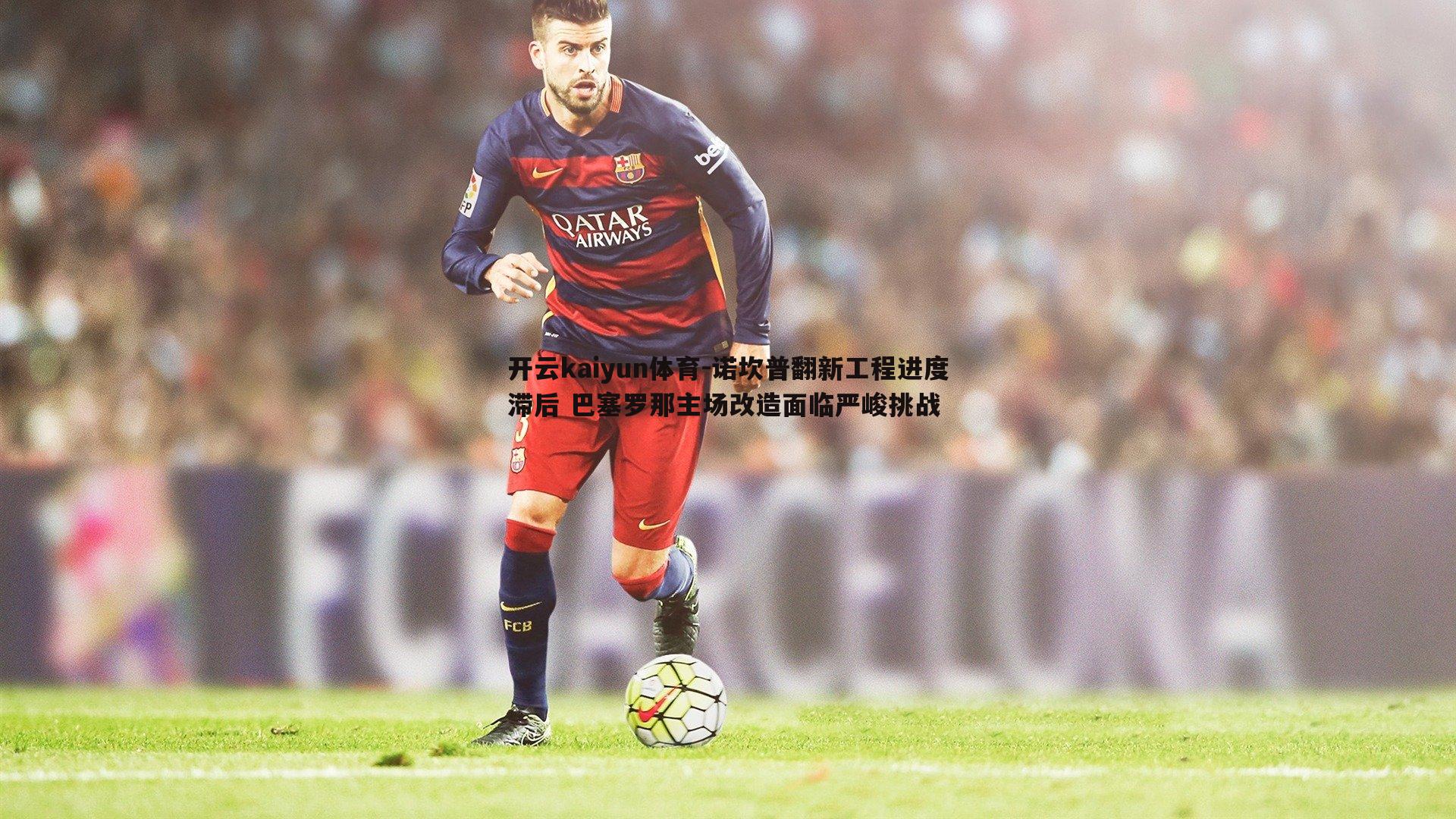 诺坎普翻新工程进度滞后 巴塞罗那主场改造面临严峻挑战