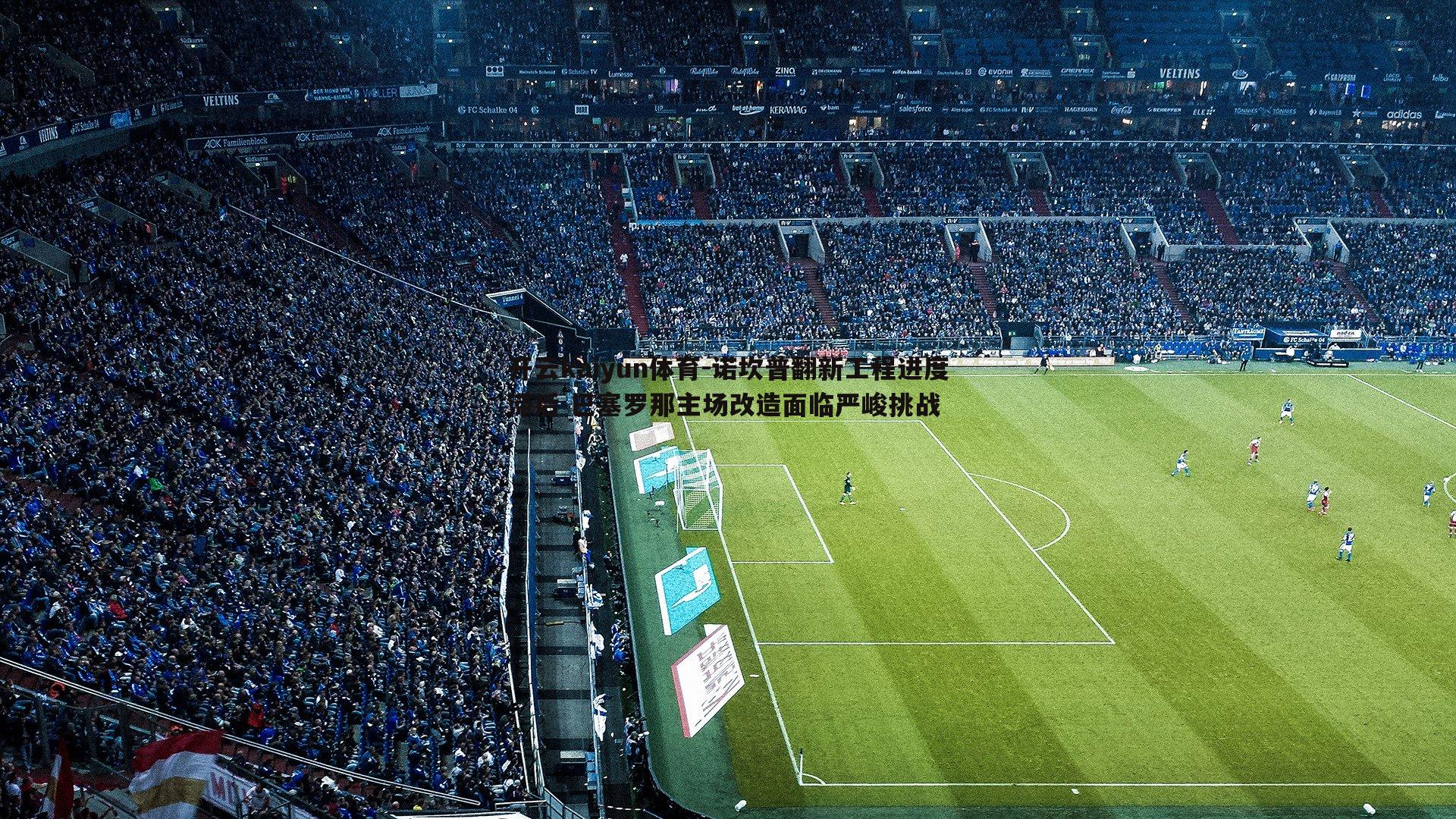 诺坎普翻新工程进度滞后 巴塞罗那主场改造面临严峻挑战